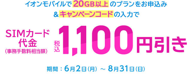 【こちらのページからお申込みの方】イオンモバイルで20GB以上のプランをお申込みなら、キャンペーンコードの入力でSIMカード代金(事務手数料相当額)が税込1,100円引き!