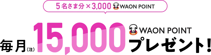 5名さま分×3,000WAON POINT 毎月15,000WAON POINTプレゼント！