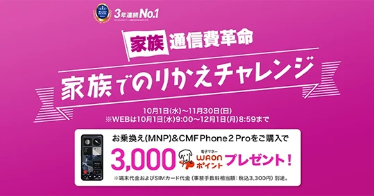 家族でのりかえチャレンジ！［家族通信費革命］ 10月1日～11月30日 ※WEBは10月1日9:00～12月1日8:59まで お乗換え(MNP)&CMF Phone 2 Proをご購入で3,000電子マネーWAONポイントプレゼント！※端末代金およびSIMカード代金（事務手数料相当額：税込3,300円）別途。