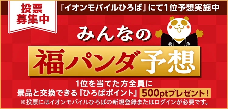 投票募集中 「イオンモバイルひろば」にて1位予想実施中 みんなの福パンダ予想 1位をあてた方全員に景品と交換できる「ひろばポイント」500ポイントプレゼント！※投票にはイオンモバイルひろばの新規登録またはログインが必要です。