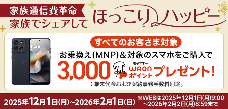 家族通信費革命 家族でシェアしてほっこりハッピー 2025年12月1日～2026年2月1日 ※WEBは2025年12月1日9:00～2026年2月2日8:59まで すべてのお客さま対象、お乗換え(MNP)&対象のスマホをご購入で3,000電子マネーWAONポイントプレゼント！※端末代金および契約事務手数料別途。