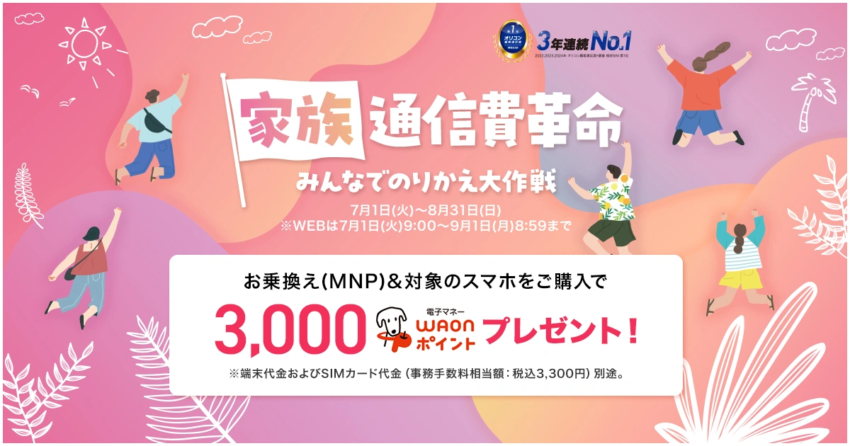 【家族通信革命】みんなでのりかえ大作戦 7月1日(火)～8月31日(日)※WEBは7月1日(火)9:00～9月1日(月)8:59まで お乗換え(MNP)&対象のスマホをご購入で3,000電子マネーWAONポイントプレゼント！※端末代金およびSIMカード代金（事務手数料相当額：税込3,300円）別途。