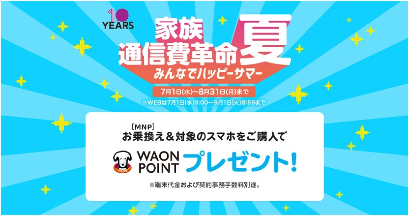 家族通信費革命夏 みんなでハッピーサマー 7月1日(水)~8月31日(月)まで ※WEBは7月1日(水)9:00～9月1日(火)8:59まで お乗換え[MNP]&対象のスマホをご購入でWAON POINTプレゼント!※端末代金および契約事務手数料別途。