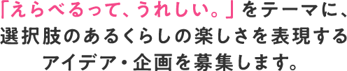 「えらべるって、うれしい。」をテーマに、選択肢のあるくらしの楽しさを表現するアイデア・企画を募集します。