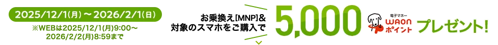2025/12/1(月)～2026/2/1(日) ※WEBは2025/12/1(月)9:00～2026/2/2(月) 8:59まで お乗換え[MNP]&対象のスマホをご購入で 5,000WAONポイントプレゼント
