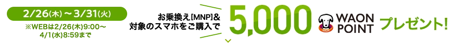 2/26(木)～3/31(火) ※WEBは2/26(木)9:00～4/1(水) 8:59まで お乗換え[MNP]&対象のスマホをご購入で 5,000WAON POINTプレゼント