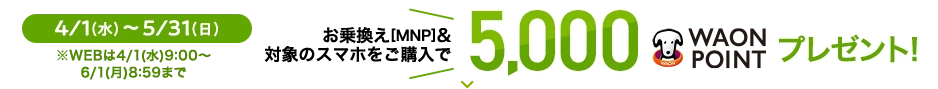 4/1(水)～5/31(日) ※WEBは4/1(水)9:00～6/1(月) 8:59まで お乗換え[MNP]&対象のスマホをご購入で 5,000WAON POINTプレゼント