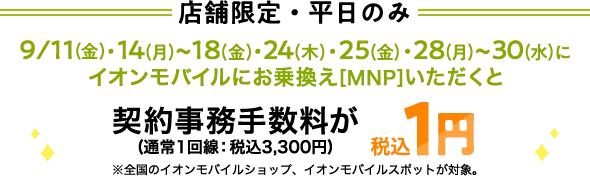 【店舗限定・平日のみ】9/11(金)・14(月)～18(金)・24(木)・25(金)・28(月)～30(水)にイオンモバイルにお乗換え[MNP]いただくと契約事務手数料(通常1回線：税込3,300円)が税込1円※全国のイオンモバイルショップ、イオンモバイルスポットが対象。