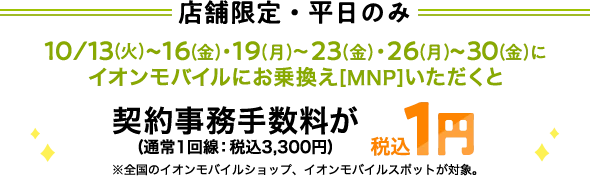 【店舗限定・平日のみ】10/13(火)～16(金)・19(月)～23(金)・26(月)～30(金)にイオンモバイルにお乗換え[MNP]いただくと契約事務手数料(通常1回線：税込3,300円)が税込1円※全国のイオンモバイルショップ、イオンモバイルスポットが対象。