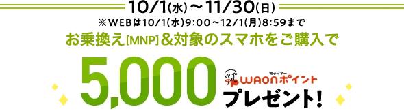 10/1(水)～11/30(日) ※WEBは10/1(水)9:00～12/1(月)8:59まで お乗換え[MNP]&対象のスマホをご購入で 5,000WAONポイントプレゼント