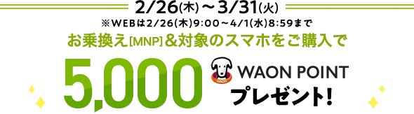 2/26(木)～3/31(火) ※WEBは2/26(木)9:00～4/1(水) 8:59まで お乗換え[MNP]&対象のスマホをご購入で 5,000WAON POINTプレゼント