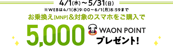 4/1(水)～5/31(日) ※WEBは4/1(水)9:00～6/1(月) 8:59まで お乗換え[MNP]&対象のスマホをご購入で 5,000WAON POINTプレゼント