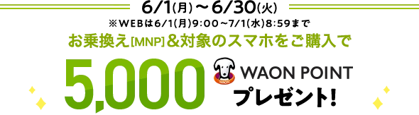 6/1(月)～ 6/30(火)※WEBは6/1(月)9:00～7/1(水)8:59まで お乗換え[MNP]&対象のスマホをご購入で 5,000WAON POINTプレゼント