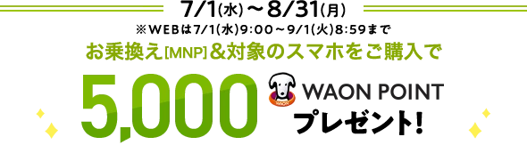 7/1(水)～ 8/31(月)※WEBは7/1(水)9:00～9/1(火)8:59まで お乗換え[MNP]&対象のスマホをご購入で 5,000WAON POINTプレゼント