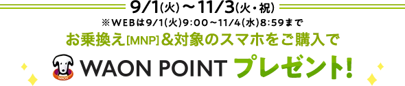 9/1(火)～ 11/3(火・祝)※WEBは9/1(火)9:00～11/4(水)8:59まで お乗換え[MNP]&対象のスマホをご購入で WAON POINTプレゼント
