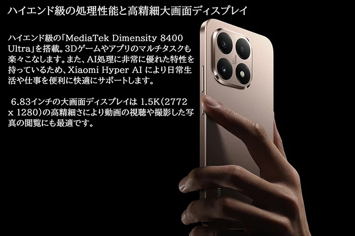 ハイエンド級の処理性能と高精細大画面ディスプレイ。ハイエンド級の「MediaTek Dimensity 8400 Ultra」を搭載。3Dゲームやアプリのマルチタスクも楽々こなします。また、AI処理に非常に優れた特性を持っているため、Xiaomi Hyper AIにより日常生活や仕事を便利に快適にサポートします。6.83インチの大画面ディスプレイは1.5K（2772x1280）の高精細さにより動画の視聴や撮影した写真の閲覧にも最適です。