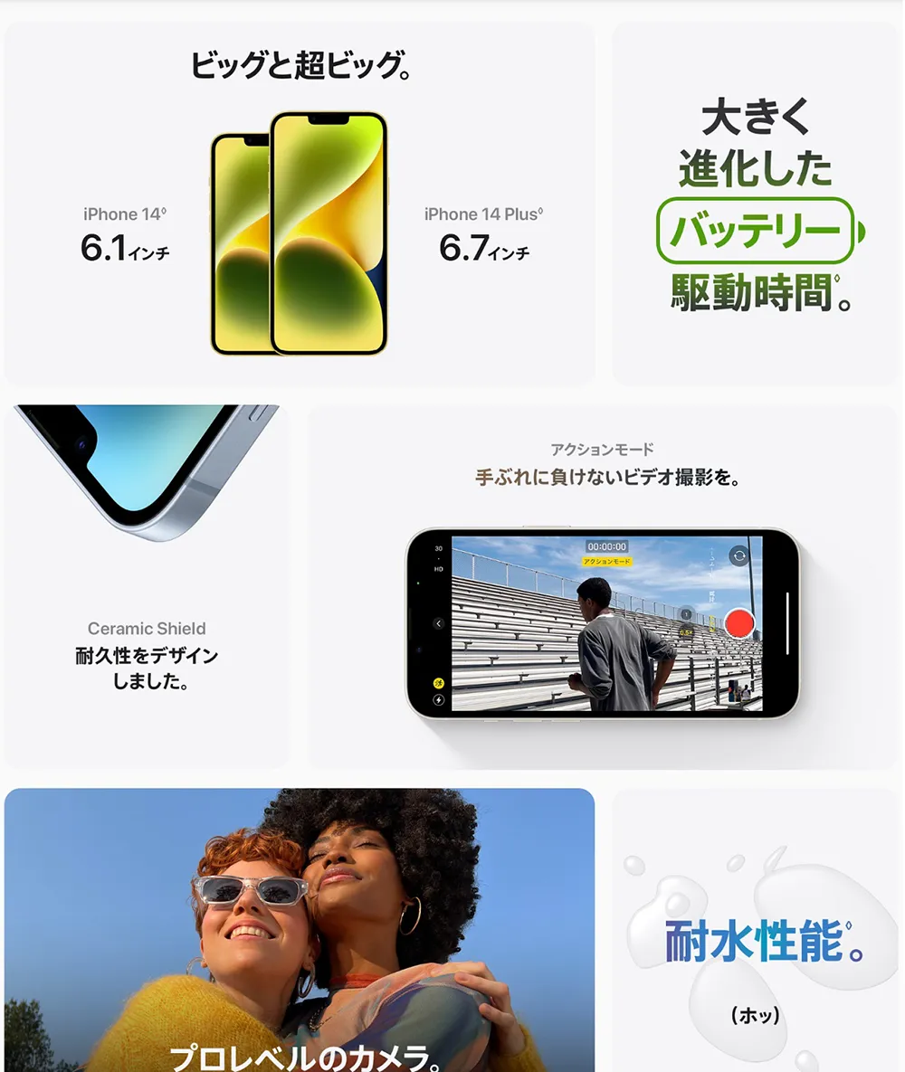 ビッグと超ビッグ。iPhone14 6.1インチ/iPhone14 Plus 6.7インチ 大きく進化したバッテリー駆動時間。Ceramic Shield 耐久性をデザインしました。 アクションモード 手ぶれに負けないビデオ撮影を。プロレベルのカメラ。 耐水性能。