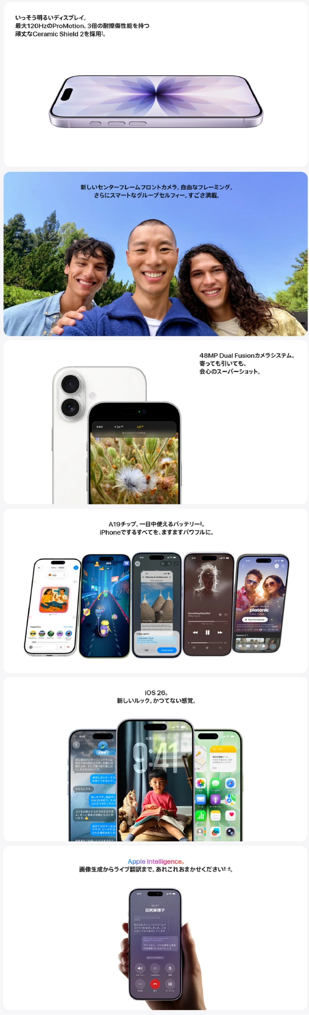 いっそう明るいディスプレイ。最大120HzのProMotion。3倍の耐擦傷性能を持つ頑丈なCeramic Shield 2を採用。　新しいセンターフレームフロントカメラ。自由なフレーミング。さらにスマートなグループセルフィ―。すごさ満載。　48MP Dual Fusionカメラシステム。寄っても引いても、会心のスーパーショット。　A19チップ。一日中使えるバッテリー。iPhoneでするすべてを、ますますパワフルに。　iOS 26。新しいルック。かつてない感覚。　Apple Intelligence。画像生成からライブ翻訳まで。あれこれおまかせください。