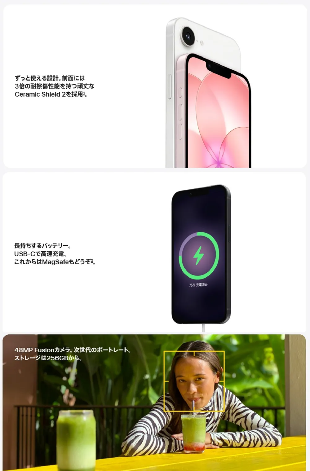 ずっと使える設計。前面には3倍の耐擦傷性能を持つ頑丈なCeramic Shield 2を採用。 長持ちするバッテリー。USB-Cで高速充電。これからはMagSafeもどうぞ。 48MP Fusionカメラ。次世代のポートレート。ストレージは256GBから。