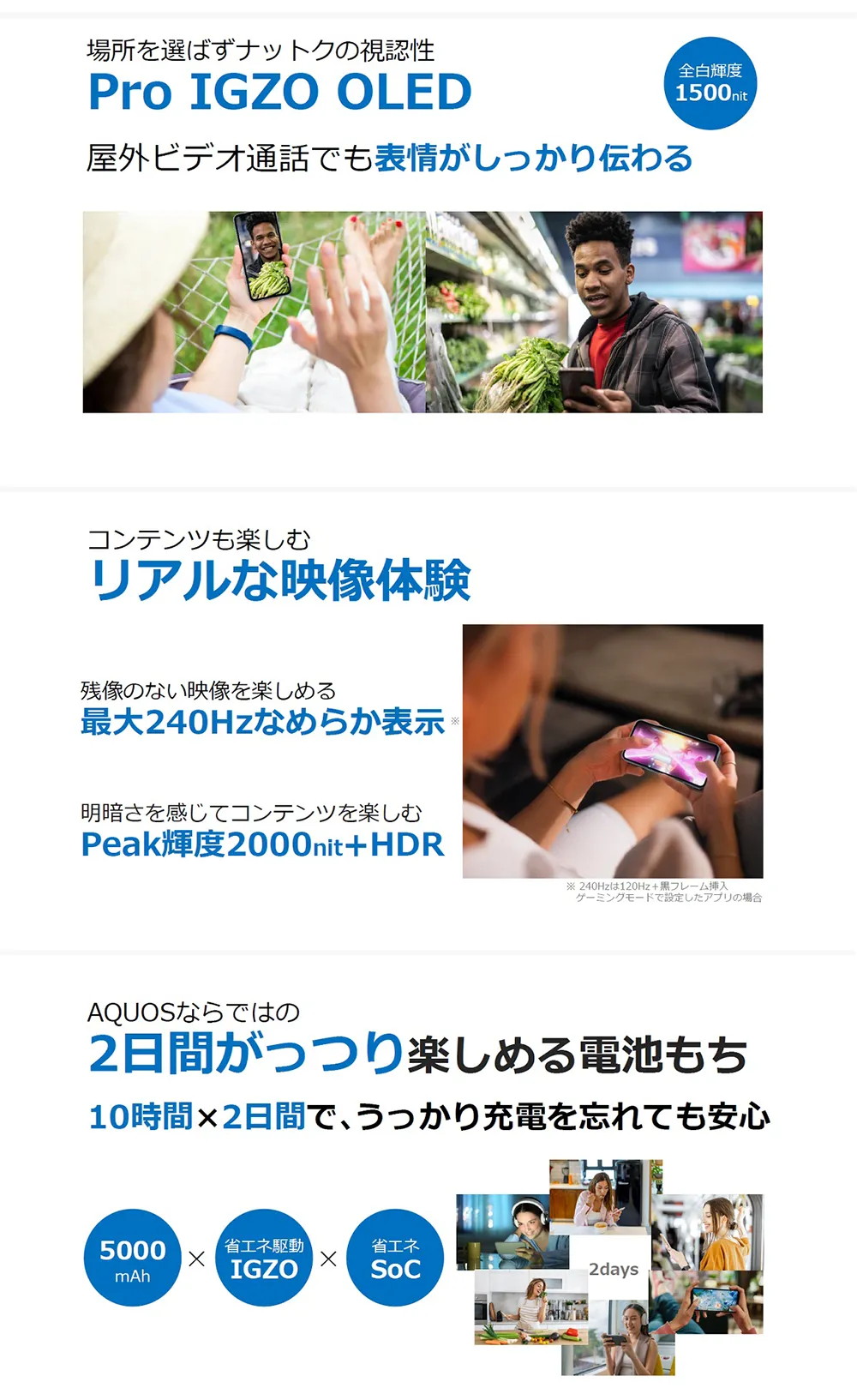 場所を選ばずナットクの視認性【Pro IGZO OLED】屋外ビデオ通話でも表情がしっかり伝わる コンテンツも楽しむ【リアルな映像体験】残像のない映像を楽しめる最大240Hzなめらか表示。明暗差を感じてコンテンツを楽しむPeak輝度2000nit+HDR AQUOSならではの【2日間がっつり楽しめる電池もち】10時間×2日間で、うっかり充電を忘れても安心