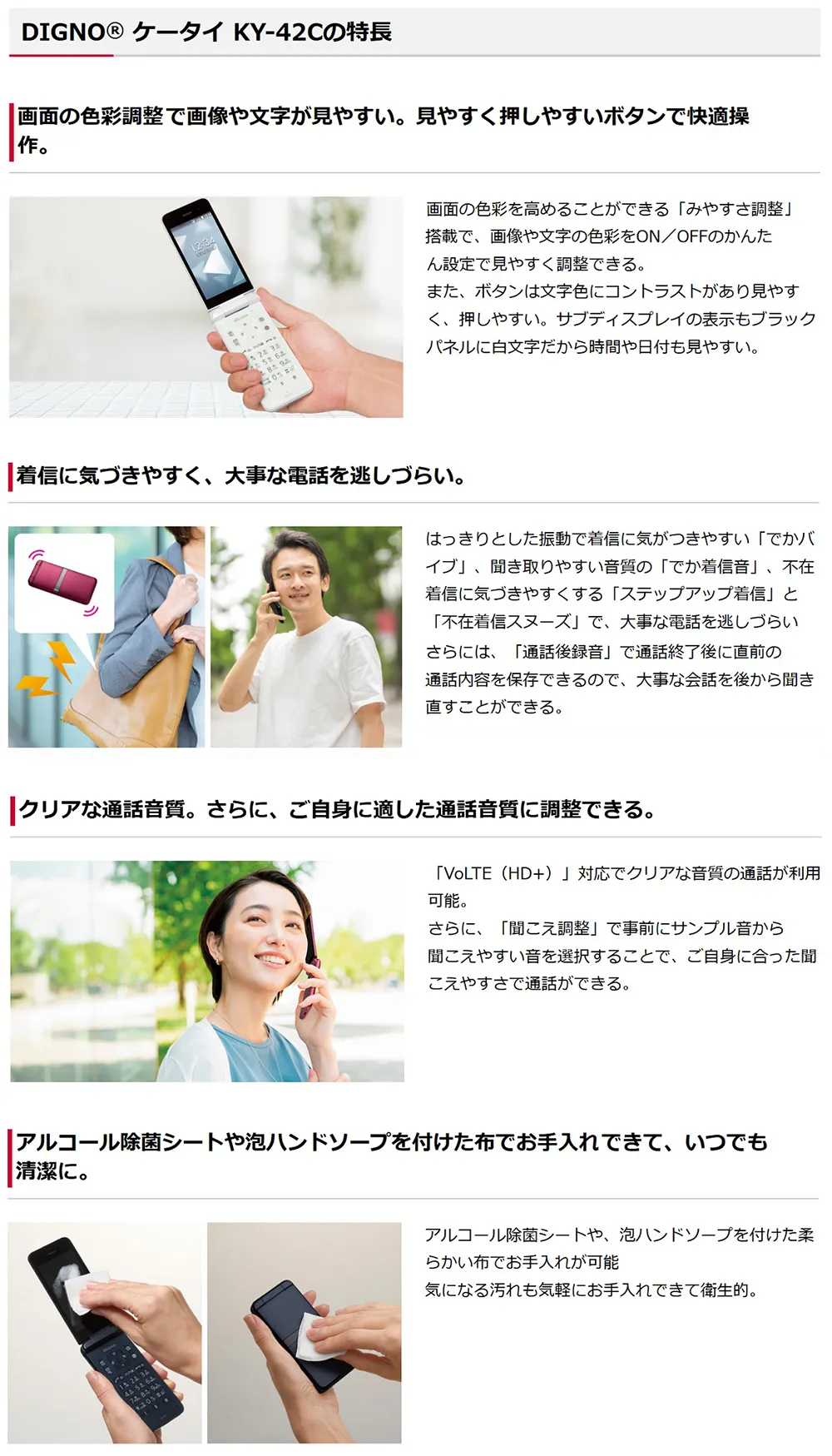 【DIGNO® ケータイ KY-42Cの特徴】画面の色彩調整で画像や文字が見やすい。見やすく押しやすいボタンで快適操作。 着信に気づきやすく、大事な電話を逃しづらい。 クリアな通話音質。さらに、ご自身に適した通話音質に調整できる。 アルコール除菌シートやハンドソープを付けた布でお手入れできて、いつでも清潔に。