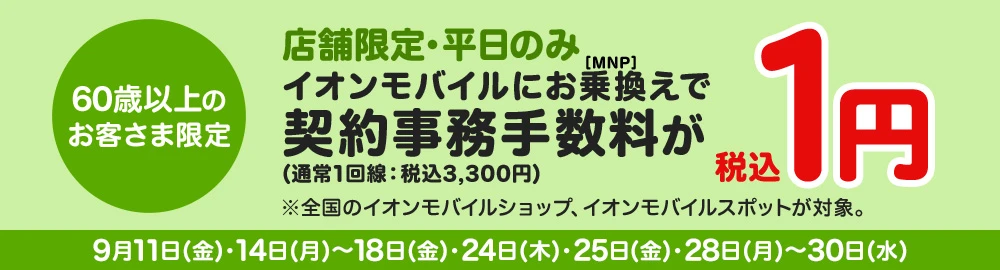 【60歳以上のお客さま限定】店舗限定・平日のみイオンモバイルにお乗換え(MNP)で契約事務手数料(通常1回線：税込3,300円)が税込1円※全国のイオンモバイルショップ、イオンモバイルスポットが対象。 9月11日(金)・14日(月)～18日(金)・24日(木)・25日(金)・28日(月)～30日(水)