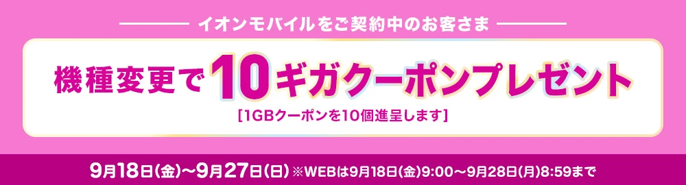 イオンモバイルをご契約中のお客さま 機種変更で10ギガクーポンプレゼント[1GBクーポンを10個進呈します] 9月18日(金)～9月27日(日)※WEBは9月18日(金)9:00～9月28日(月)8:59まで