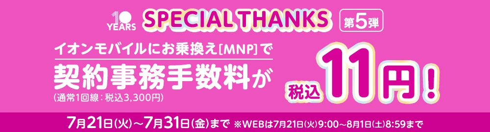 【SPECIAL THANKS第5弾】イオンモバイルにお乗換え[MNP]で 契約事務手数料(通常1回線：税込3,300円)が税込11円! 7月21日(火)～7月31日(金)まで ※WEBは7月21日(火)9:00～8月1日(土)8:59まで