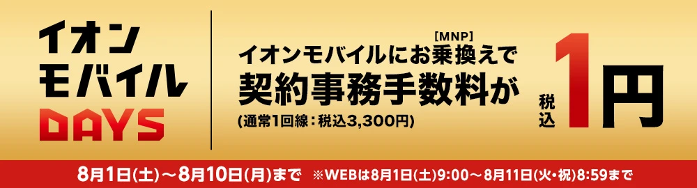 【イオンモバイルDAYS】イオンモバイルにお乗換え[MNP]で 契約事務手数料(通常1回線：税込3,300円)が税込1円 8月1日(土)～8月10日(月)まで ※WEBは8月1日(土)9:00～8月11日(火・祝)8:59まで