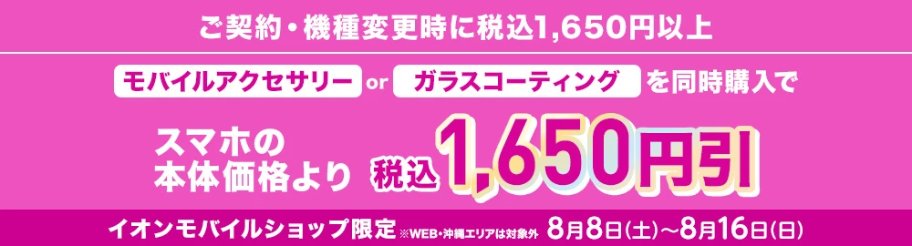 【ご契約・機種変更時に税込1,650円以上】モバイルアクセサリーorガラスコーティングを同時購入でスマホの本体価格より税込1,650円引 イオンモバイルショップ限定※WEB・沖縄エリアは対象外 8月8日(土)～8月16日(日)まで