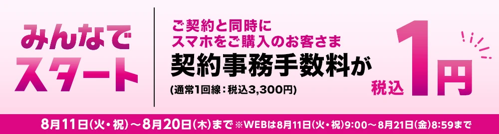 【みんなでスタート】ご契約と同時にスマホをご購入のお客さま契約事務手数料(通常1回線：税込3,300円)が税込1円 8月11日(火・祝)～8月20日(木)まで※WEBは8月11日(火・祝)9:00～8月21日(金)8:59まで