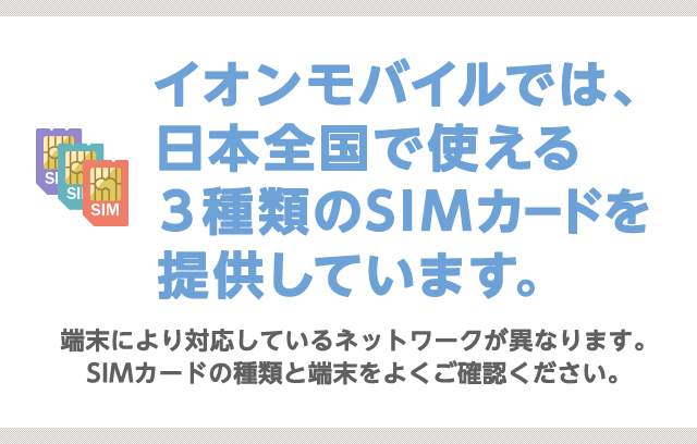 イオンモバイルでは、日本全国で使える３種類のSIMカードを提供しています。端末により対応しているネットワークが異なります。SIMカードの種類と端末をよくご確認ください。